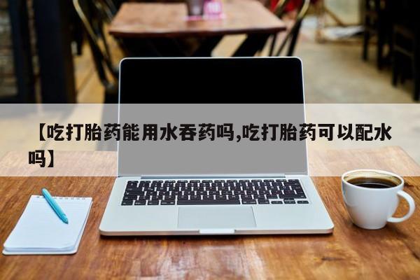 流产药购买方式【吃打胎药能用水吞药吗,吃打胎药可以配水吗】
