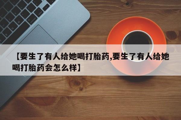 流产药购买方式【要生了有人给她喝打胎药,要生了有人给她喝打胎药会怎么样】