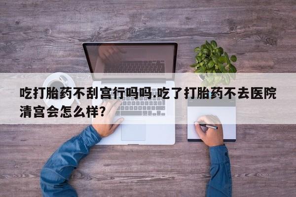 流产药购买方式吃打胎药不刮宫行吗吗.吃了打胎药不去医院清宫会怎么样？