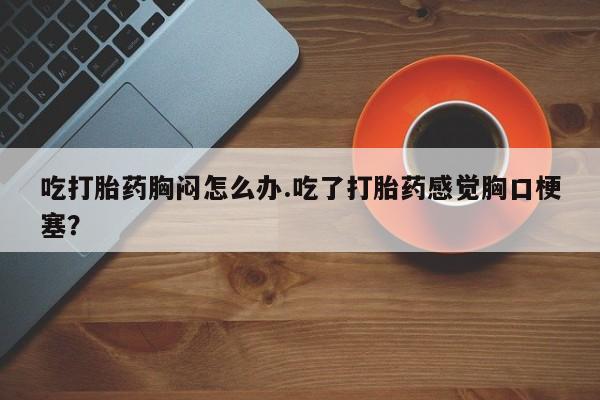 流产药购买方式吃打胎药胸闷怎么办.吃了打胎药感觉胸口梗塞？