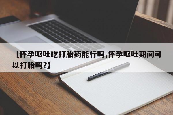 流产药购买方式【怀孕呕吐吃打胎药能行吗,怀孕呕吐期间可以打胎吗?】