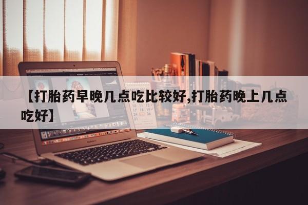 流产药购买方式【打胎药早晚几点吃比较好,打胎药晚上几点吃好】