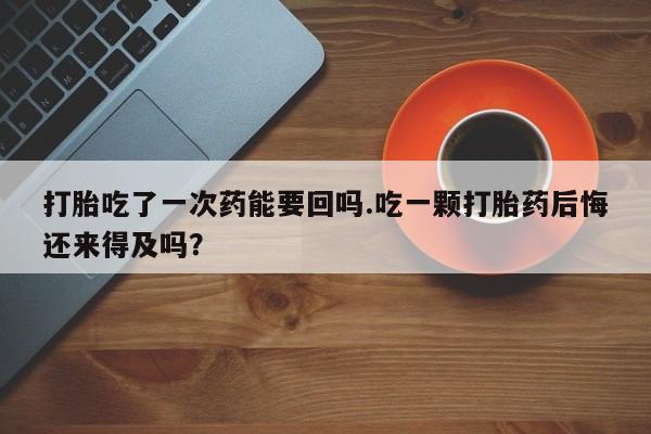 流产药购买方式打胎吃了一次药能要回吗.吃一颗打胎药后悔还来得及吗？