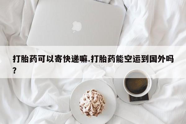 流产药购买方式打胎药可以寄快递嘛.打胎药能空运到国外吗？