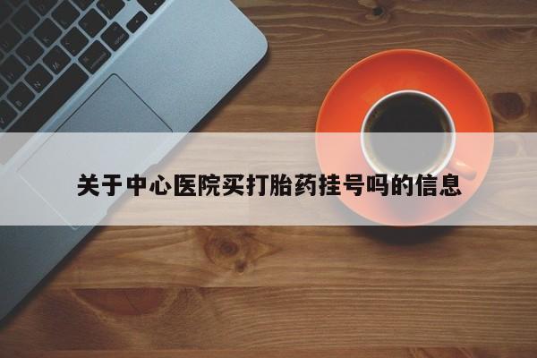 流产药购买方式关于中心医院买打胎药挂号吗的信息