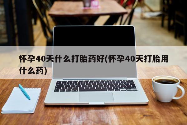 流产药购买方式怀孕40天什么打胎药好(怀孕40天打胎用什么药)