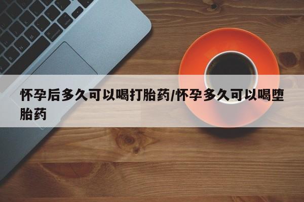 流产药购买方式怀孕后多久可以喝打胎药/怀孕多久可以喝堕胎药