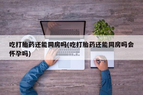 流产药购买方式吃打胎药还能同房吗(吃打胎药还能同房吗会怀孕吗)
