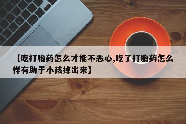 流产药购买方式【吃打胎药怎么才能不恶心,吃了打胎药怎么样有助于小孩掉出来】