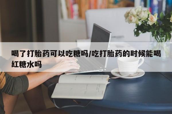流产药购买方式喝了打胎药可以吃糖吗/吃打胎药的时候能喝红糖水吗