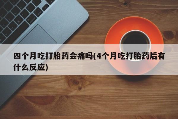 流产药购买方式四个月吃打胎药会痛吗(4个月吃打胎药后有什么反应)
