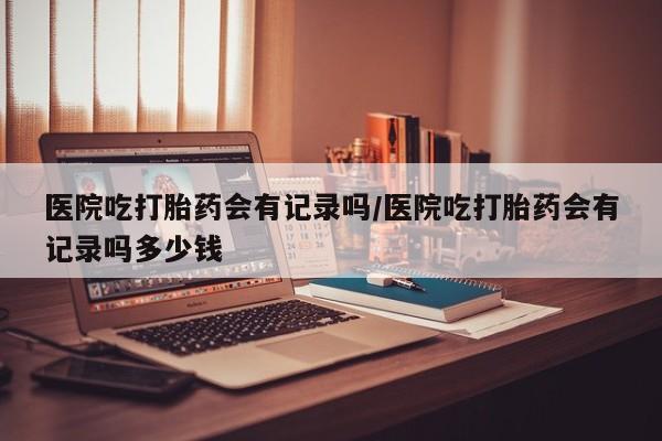 流产药购买方式医院吃打胎药会有记录吗/医院吃打胎药会有记录吗多少钱