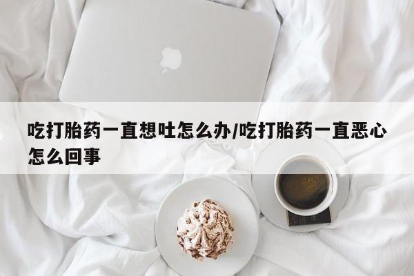 流产药购买方式吃打胎药一直想吐怎么办/吃打胎药一直恶心怎么回事