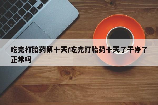 流产药购买方式吃完打胎药第十天/吃完打胎药十天了干净了正常吗