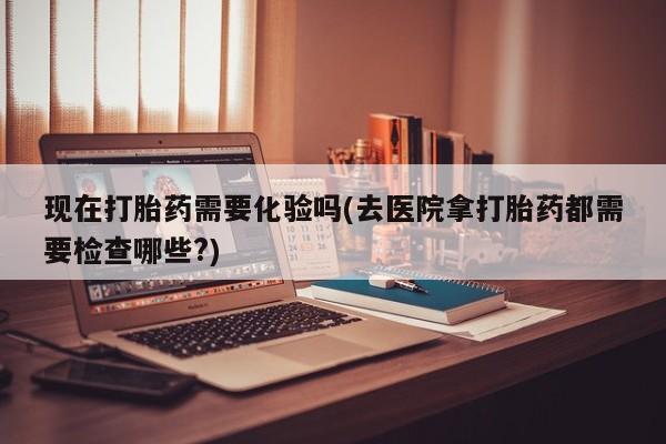 流产药购买方式现在打胎药需要化验吗(去医院拿打胎药都需要检查哪些?)