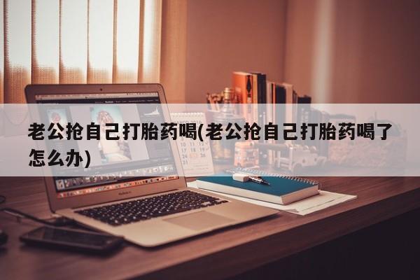 流产药购买方式老公抢自己打胎药喝(老公抢自己打胎药喝了怎么办)
