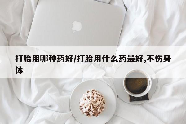 流产药购买方式打胎用哪种药好/打胎用什么药最好,不伤身体