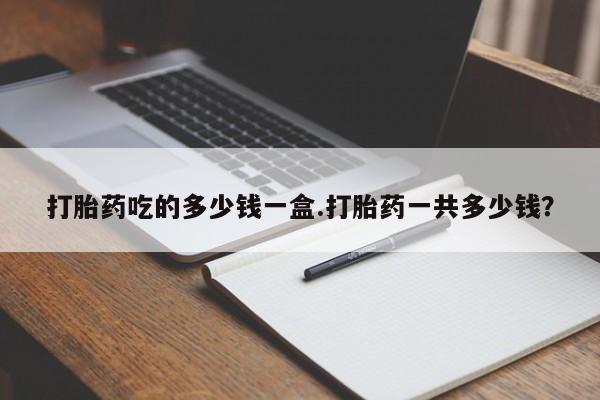 流产药购买方式打胎药吃的多少钱一盒.打胎药一共多少钱？