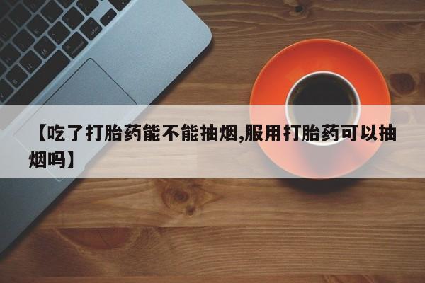 流产药购买方式【吃了打胎药能不能抽烟,服用打胎药可以抽烟吗】