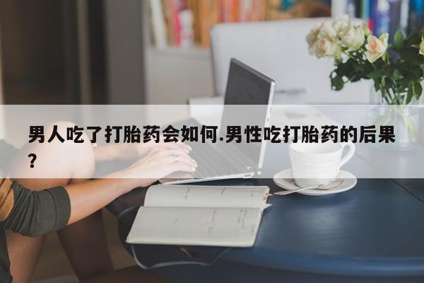 流产药购买方式男人吃了打胎药会如何.男性吃打胎药的后果？