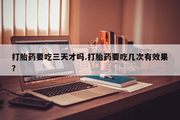 流产药购买方式打胎药要吃三天才吗.打胎药要吃几次有效果？