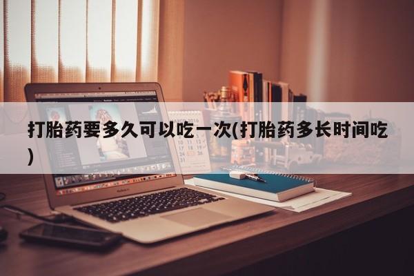 流产药购买方式打胎药要多久可以吃一次(打胎药多长时间吃)