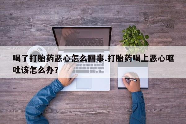流产药购买方式喝了打胎药恶心怎么回事.打胎药喝上恶心呕吐该怎么办？