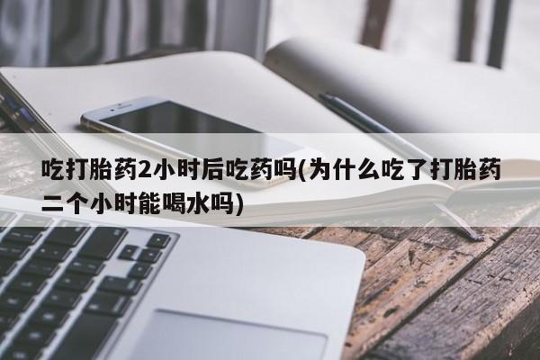 流产药购买方式吃打胎药2小时后吃药吗(为什么吃了打胎药二个小时能喝水吗)