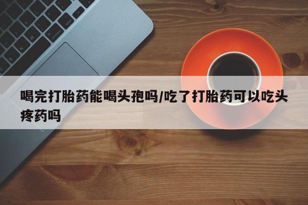 流产药购买方式喝完打胎药能喝头孢吗/吃了打胎药可以吃头疼药吗