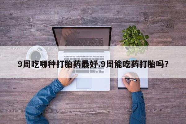 流产药购买方式9周吃哪种打胎药最好.9周能吃药打胎吗？