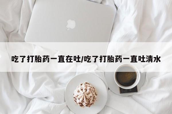 流产药购买方式吃了打胎药一直在吐/吃了打胎药一直吐清水