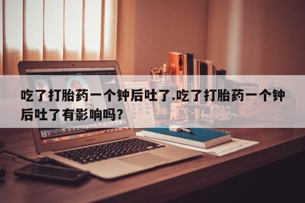 流产药购买方式吃了打胎药一个钟后吐了.吃了打胎药一个钟后吐了有影响吗？