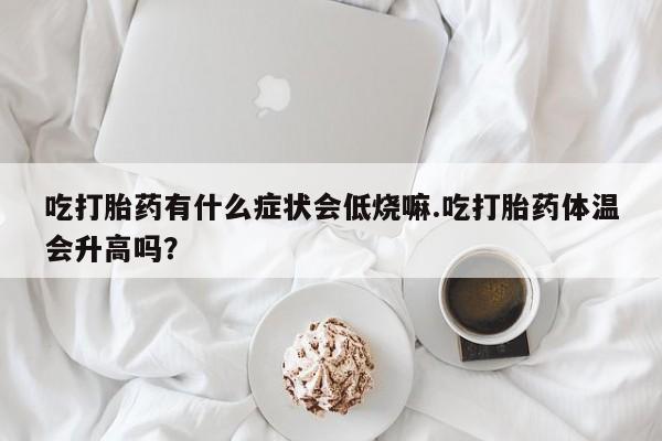 流产药购买方式吃打胎药有什么症状会低烧嘛.吃打胎药体温会升高吗？