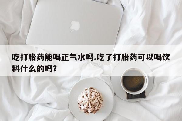 流产药购买方式吃打胎药能喝正气水吗.吃了打胎药可以喝饮料什么的吗？