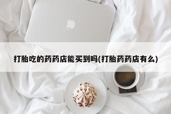 流产药购买方式打胎吃的药药店能买到吗(打胎药药店有么)