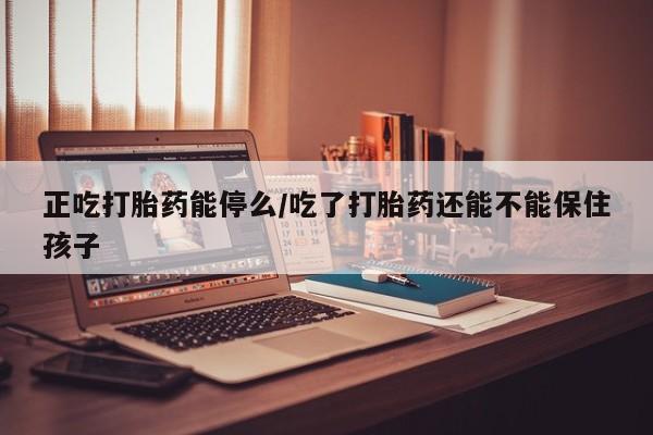 流产药购买方式正吃打胎药能停么/吃了打胎药还能不能保住孩子
