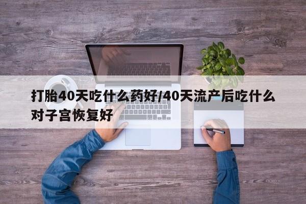 流产药购买方式打胎40天吃什么药好/40天流产后吃什么对子宫恢复好