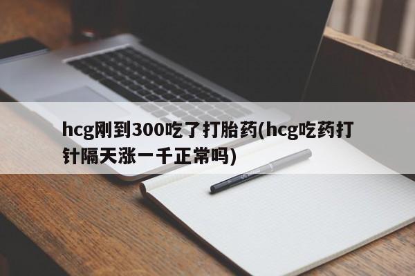 流产药购买方式hcg刚到300吃了打胎药(hcg吃药打针隔天涨一千正常吗)