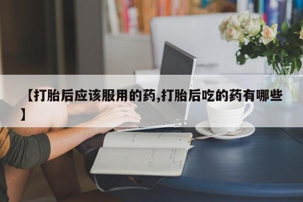 流产药购买方式【打胎后应该服用的药,打胎后吃的药有哪些】