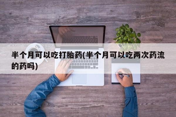 流产药购买方式半个月可以吃打胎药(半个月可以吃两次药流的药吗)