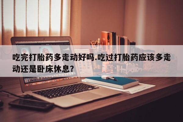 流产药购买方式吃完打胎药多走动好吗.吃过打胎药应该多走动还是卧床休息？