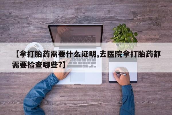 流产药购买方式【拿打胎药需要什么证明,去医院拿打胎药都需要检查哪些?】