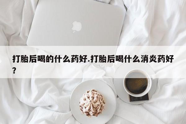 流产药购买方式打胎后喝的什么药好.打胎后喝什么消炎药好？