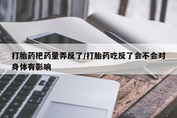 流产药购买方式打胎药把药量弄反了/打胎药吃反了会不会对身体有影响