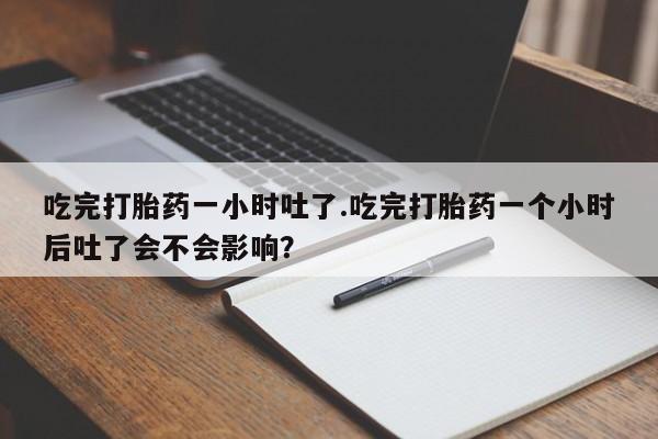 流产药购买方式吃完打胎药一小时吐了.吃完打胎药一个小时后吐了会不会影响？