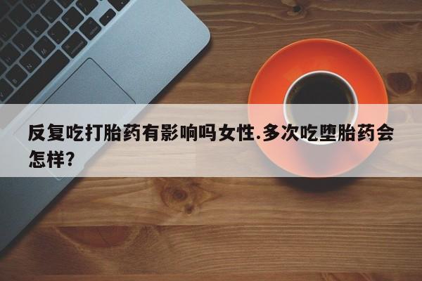 流产药购买方式反复吃打胎药有影响吗女性.多次吃堕胎药会怎样？