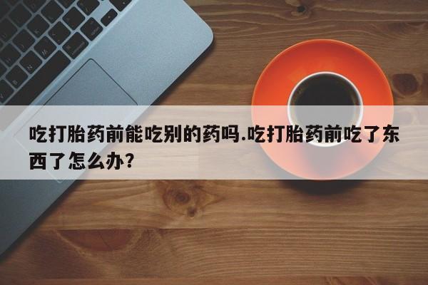 流产药购买方式吃打胎药前能吃别的药吗.吃打胎药前吃了东西了怎么办？