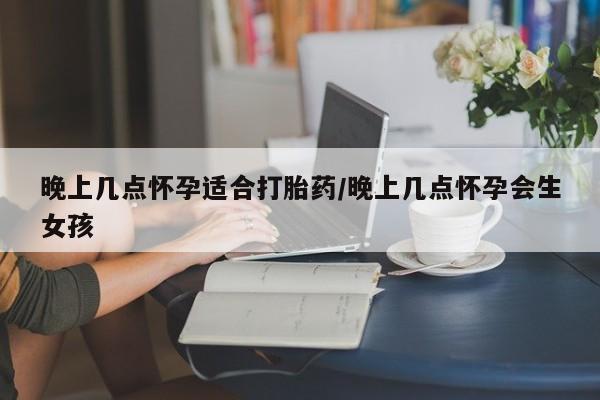 流产药购买方式晚上几点怀孕适合打胎药/晚上几点怀孕会生女孩