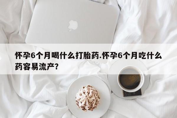 流产药购买方式怀孕6个月喝什么打胎药.怀孕6个月吃什么药容易流产？