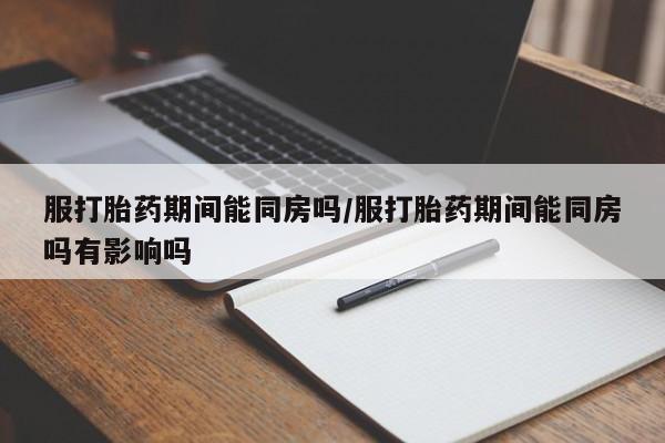 流产药购买方式服打胎药期间能同房吗/服打胎药期间能同房吗有影响吗